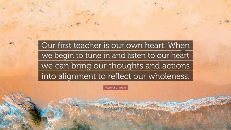 Victoria L. White Quote: “Our first teacher is our own heart. When we begin to tune in and listen to our heart we can bring our thoughts and actions into alignment to reflect our wholeness.”