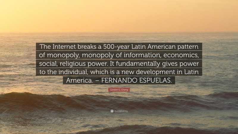 Gordon G. Chang Quote: “The Internet breaks a 500-year Latin American pattern of monopoly, monopoly of information, economics, social, religious power. It fundamentally gives power to the individual, which is a new development in Latin America. – FERNANDO ESPUELAS.”