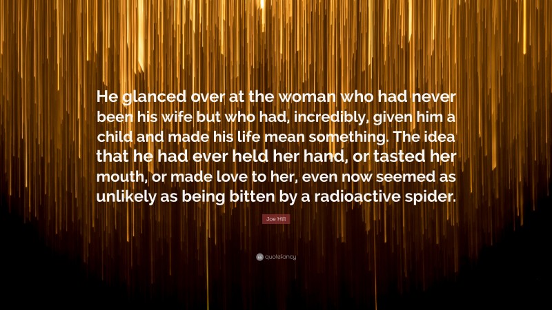 Joe Hill Quote: “He glanced over at the woman who had never been his wife but who had, incredibly, given him a child and made his life mean something. The idea that he had ever held her hand, or tasted her mouth, or made love to her, even now seemed as unlikely as being bitten by a radioactive spider.”