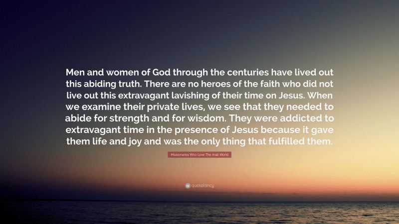 Missionaries Who Love The Arab World Quote: “Men and women of God through the centuries have lived out this abiding truth. There are no heroes of the faith who did not live out this extravagant lavishing of their time on Jesus. When we examine their private lives, we see that they needed to abide for strength and for wisdom. They were addicted to extravagant time in the presence of Jesus because it gave them life and joy and was the only thing that fulfilled them.”