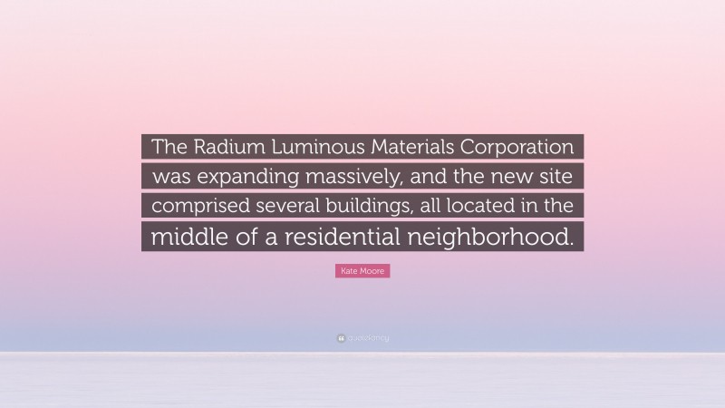 Kate Moore Quote: “The Radium Luminous Materials Corporation was expanding massively, and the new site comprised several buildings, all located in the middle of a residential neighborhood.”