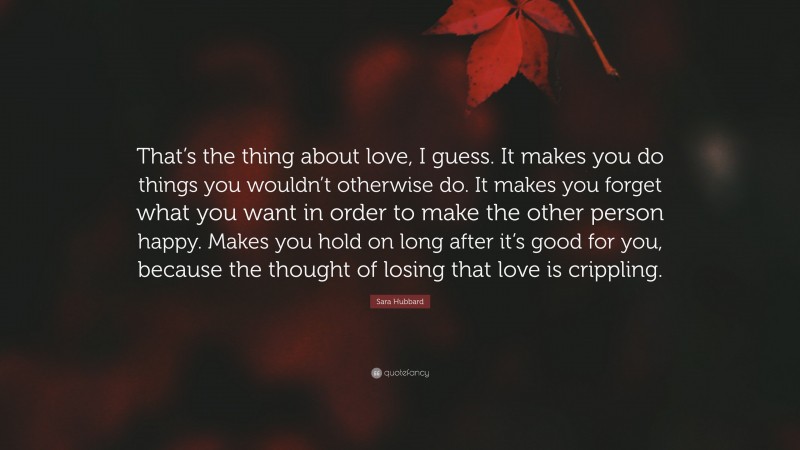 Sara Hubbard Quote: “That’s the thing about love, I guess. It makes you do things you wouldn’t otherwise do. It makes you forget what you want in order to make the other person happy. Makes you hold on long after it’s good for you, because the thought of losing that love is crippling.”