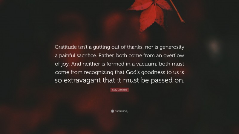 Sally Clarkson Quote: “Gratitude isn’t a gutting out of thanks, nor is generosity a painful sacrifice. Rather, both come from an overflow of joy. And neither is formed in a vacuum; both must come from recognizing that God’s goodness to us is so extravagant that it must be passed on.”