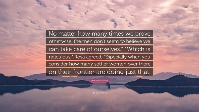 Mercedes Lackey Quote: “No matter how many times we prove otherwise, the men don’t seem to believe we can take care of ourselves.” “Which is ridiculous,” Rosa agreed, “Especially when you consider how many settler women over there on their frontier are doing just that.”