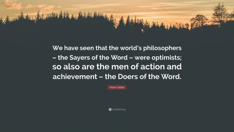 Helen Keller Quote: “We have seen that the world’s philosophers – the Sayers of the Word – were optimists; so also are the men of action and achievement – the Doers of the Word.”