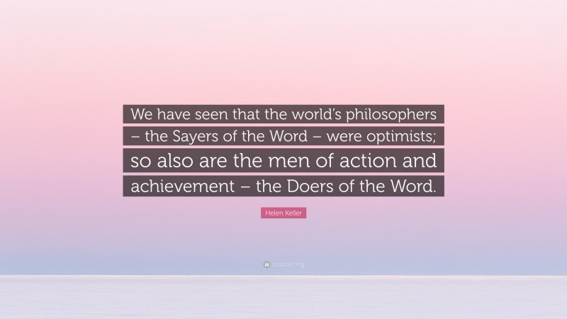 Helen Keller Quote: “We have seen that the world’s philosophers – the Sayers of the Word – were optimists; so also are the men of action and achievement – the Doers of the Word.”