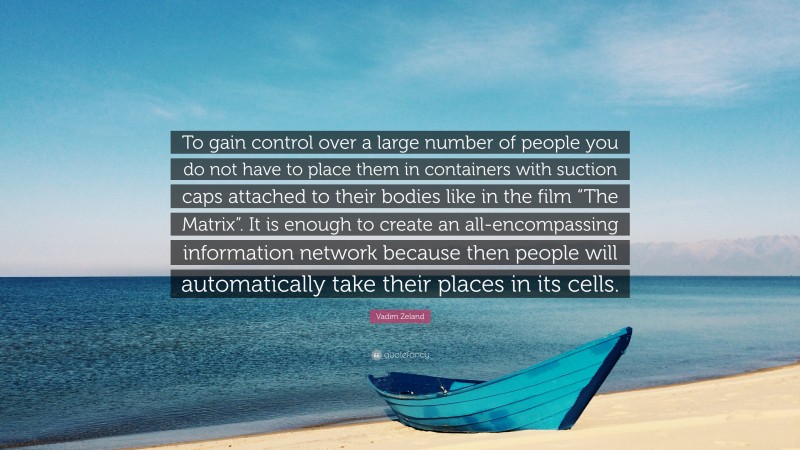 Vadim Zeland Quote: “To gain control over a large number of people you do not have to place them in containers with suction caps attached to their bodies like in the film “The Matrix”. It is enough to create an all-encompassing information network because then people will automatically take their places in its cells.”