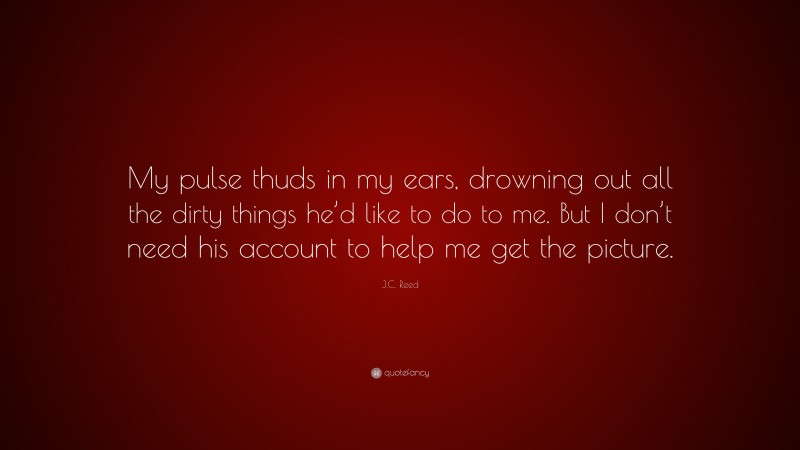 J.C. Reed Quote: “My pulse thuds in my ears, drowning out all the dirty things he’d like to do to me. But I don’t need his account to help me get the picture.”