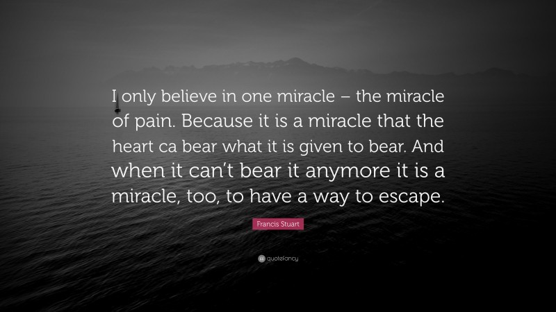 Francis Stuart Quote: “I only believe in one miracle – the miracle of pain. Because it is a miracle that the heart ca bear what it is given to bear. And when it can’t bear it anymore it is a miracle, too, to have a way to escape.”