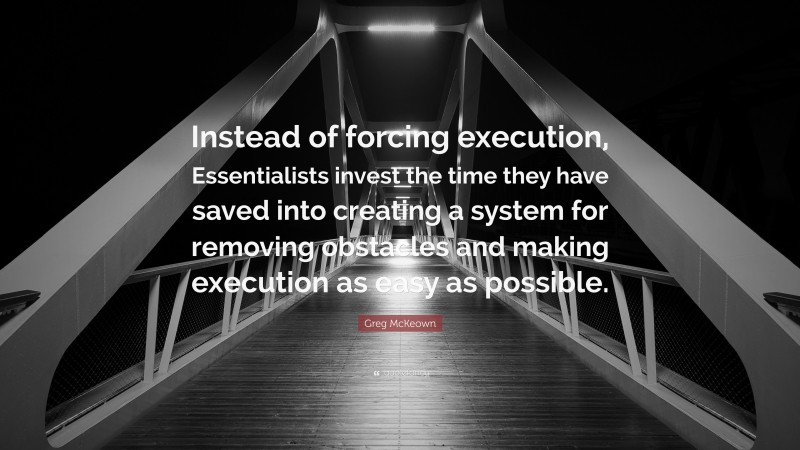 Greg McKeown Quote: “Instead of forcing execution, Essentialists invest the time they have saved into creating a system for removing obstacles and making execution as easy as possible.”