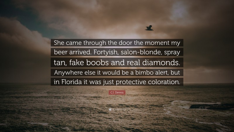 C.I. Dennis Quote: “She came through the door the moment my beer arrived. Fortyish, salon-blonde, spray tan, fake boobs and real diamonds. Anywhere else it would be a bimbo alert, but in Florida it was just protective coloration.”