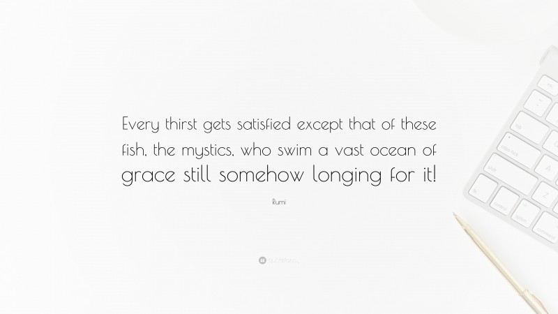 Rumi Quote: “Every thirst gets satisfied except that of these fish, the mystics, who swim a vast ocean of grace still somehow longing for it!”