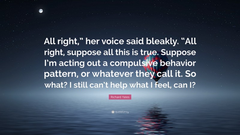 Richard Yates Quote: “All right,” her voice said bleakly. “All right, suppose all this is true. Suppose I’m acting out a compulsive behavior pattern, or whatever they call it. So what? I still can’t help what I feel, can I?”