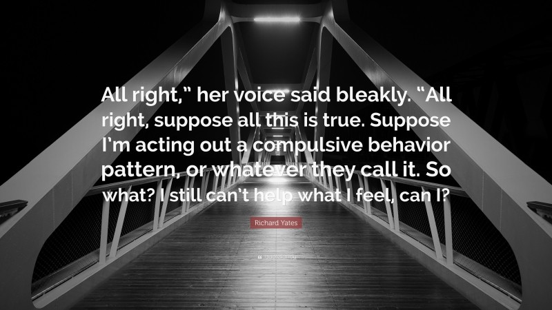 Richard Yates Quote: “All right,” her voice said bleakly. “All right, suppose all this is true. Suppose I’m acting out a compulsive behavior pattern, or whatever they call it. So what? I still can’t help what I feel, can I?”