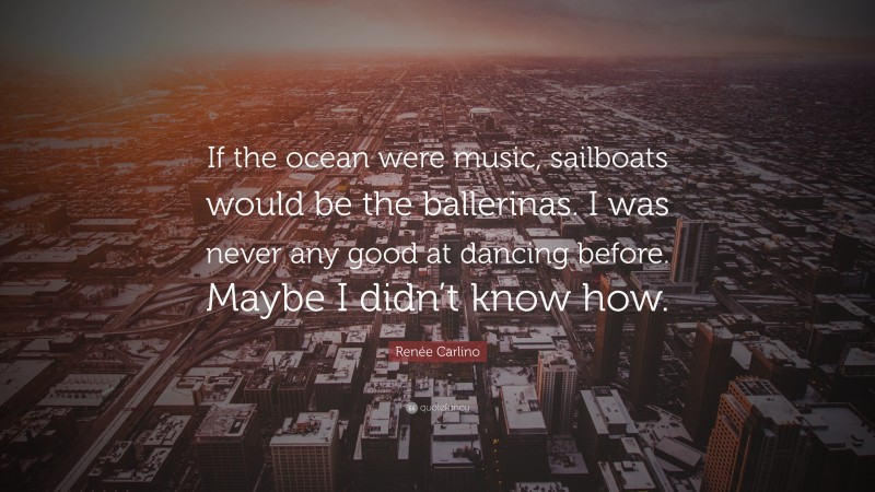 Renée Carlino Quote: “If the ocean were music, sailboats would be the ballerinas. I was never any good at dancing before. Maybe I didn’t know how.”