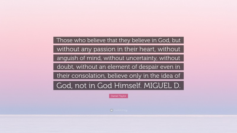 Daniel Taylor Quote: “Those who believe that they believe in God, but without any passion in their heart, without anguish of mind, without uncertainty, without doubt, without an element of despair even in their consolation, believe only in the idea of God, not in God Himself. MIGUEL D.”