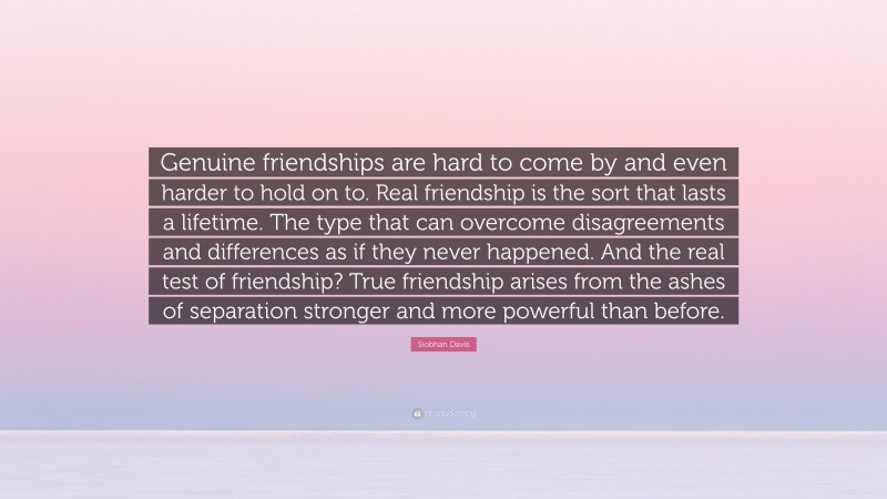 Siobhan Davis Quote: “Genuine friendships are hard to come by and even harder to hold on to. Real friendship is the sort that lasts a lifetime. The type that can overcome disagreements and differences as if they never happened. And the real test of friendship? True friendship arises from the ashes of separation stronger and more powerful than before.”