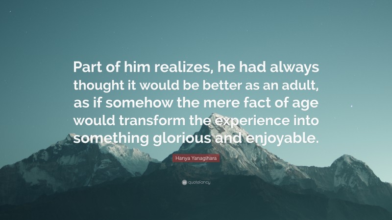 Hanya Yanagihara Quote: “Part of him realizes, he had always thought it would be better as an adult, as if somehow the mere fact of age would transform the experience into something glorious and enjoyable.”