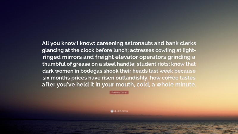 Samuel R. Delany Quote: “All you know I know: careening astronauts and bank clerks glancing at the clock before lunch; actresses cowling at light-ringed mirrors and freight elevator operators grinding a thumbful of grease on a steel handle; student riots; know that dark women in bodegas shook their heads last week because six months prices have risen outlandishly; how coffee tastes after you’ve held it in your mouth, cold, a whole minute.”