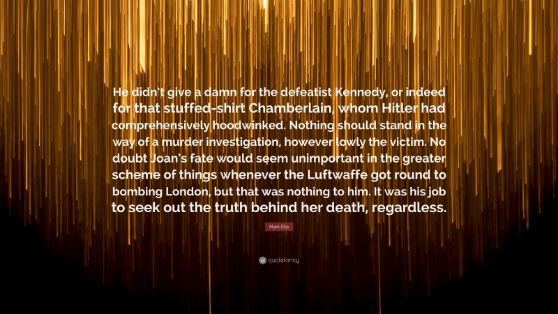 Mark Ellis Quote: “He didn’t give a damn for the defeatist Kennedy, or indeed for that stuffed-shirt Chamberlain, whom Hitler had comprehensively hoodwinked. Nothing should stand in the way of a murder investigation, however lowly the victim. No doubt Joan’s fate would seem unimportant in the greater scheme of things whenever the Luftwaffe got round to bombing London, but that was nothing to him. It was his job to seek out the truth behind her death, regardless.”