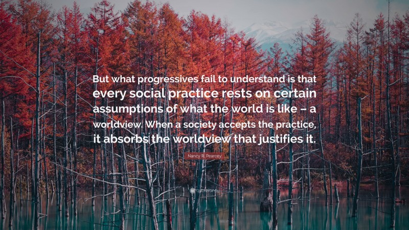 Nancy R. Pearcey Quote: “But what progressives fail to understand is that every social practice rests on certain assumptions of what the world is like – a worldview. When a society accepts the practice, it absorbs the worldview that justifies it.”