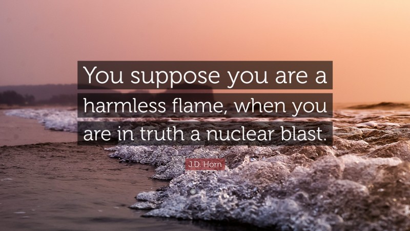 J.D. Horn Quote: “You suppose you are a harmless flame, when you are in truth a nuclear blast.”