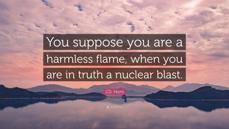 J.D. Horn Quote: “You suppose you are a harmless flame, when you are in truth a nuclear blast.”