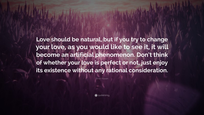 Elmar Hussein Quote: “Love should be natural, but if you try to change your love, as you would like to see it, it will become an artificial phenomenon. Don’t think of whether your love is perfect or not, just enjoy its existence without any rational consideration.”