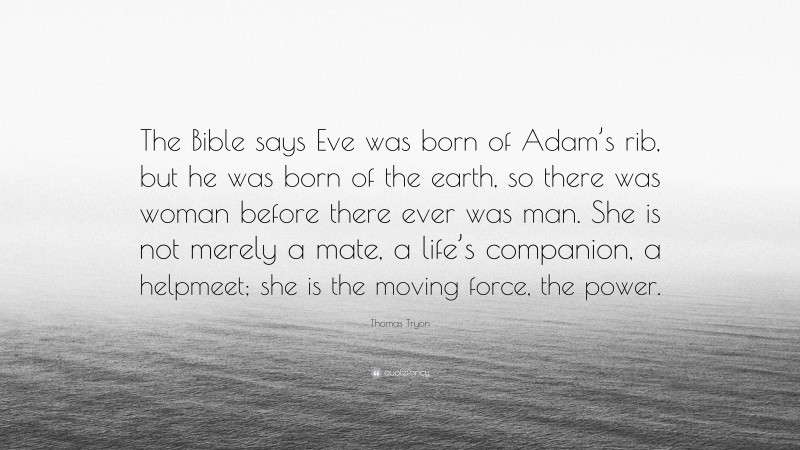 Thomas Tryon Quote: “The Bible says Eve was born of Adam’s rib, but he was born of the earth, so there was woman before there ever was man. She is not merely a mate, a life’s companion, a helpmeet; she is the moving force, the power.”