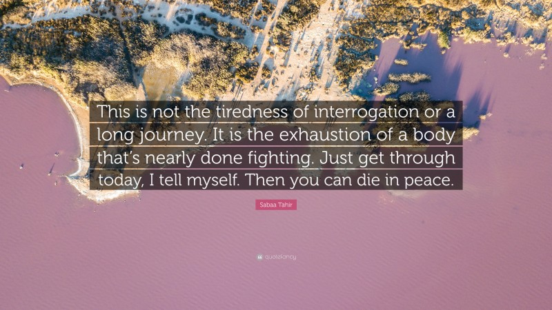 Sabaa Tahir Quote: “This is not the tiredness of interrogation or a long journey. It is the exhaustion of a body that’s nearly done fighting. Just get through today, I tell myself. Then you can die in peace.”