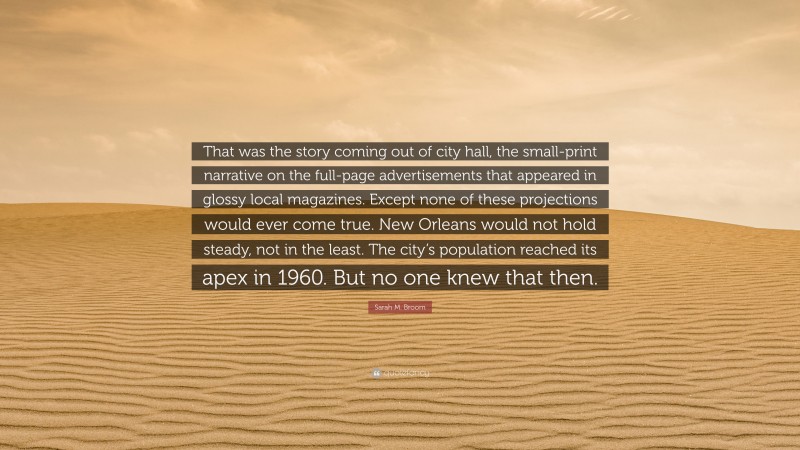 Sarah M. Broom Quote: “That was the story coming out of city hall, the small-print narrative on the full-page advertisements that appeared in glossy local magazines. Except none of these projections would ever come true. New Orleans would not hold steady, not in the least. The city’s population reached its apex in 1960. But no one knew that then.”