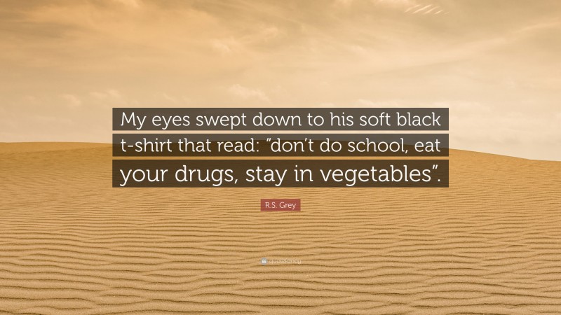 R.S. Grey Quote: “My eyes swept down to his soft black t-shirt that read: “don’t do school, eat your drugs, stay in vegetables”.”