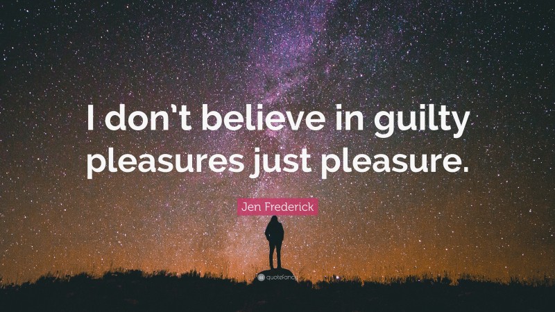 Jen Frederick Quote: “I don’t believe in guilty pleasures just pleasure.”
