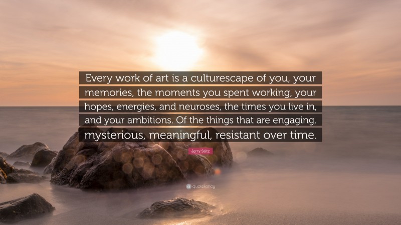 Jerry Saltz Quote: “Every work of art is a culturescape of you, your memories, the moments you spent working, your hopes, energies, and neuroses, the times you live in, and your ambitions. Of the things that are engaging, mysterious, meaningful, resistant over time.”