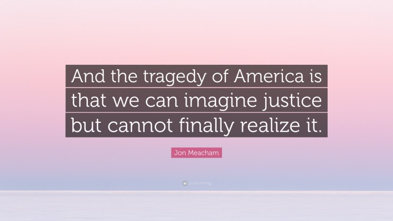 Jon Meacham Quote: “And the tragedy of America is that we can imagine justice but cannot finally realize it.”