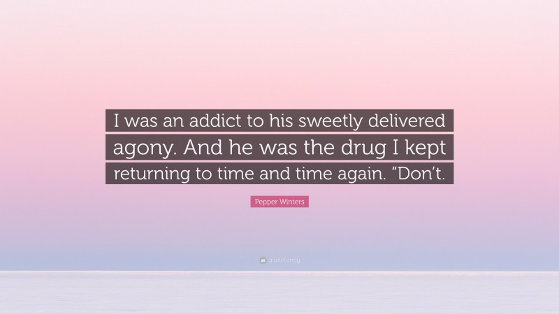 Pepper Winters Quote: “I was an addict to his sweetly delivered agony. And he was the drug I kept returning to time and time again. “Don’t.”