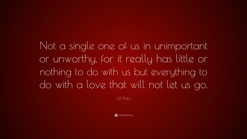 Jeff Blake Quote: “Not a single one of us in unimportant or unworthy, for it really has little or nothing to do with us but everything to do with a love that will not let us go.”