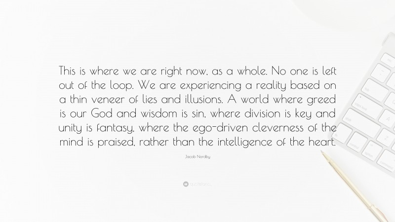 Jacob Nordby Quote: “This is where we are right now, as a whole. No one is left out of the loop. We are experiencing a reality based on a thin veneer of lies and illusions. A world where greed is our God and wisdom is sin, where division is key and unity is fantasy, where the ego-driven cleverness of the mind is praised, rather than the intelligence of the heart.”