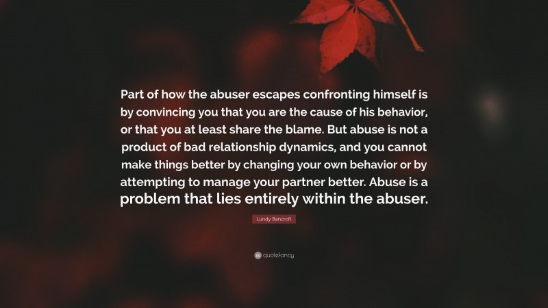 Lundy Bancroft Quote: “Part of how the abuser escapes confronting himself is by convincing you that you are the cause of his behavior, or that you at least share the blame. But abuse is not a product of bad relationship dynamics, and you cannot make things better by changing your own behavior or by attempting to manage your partner better. Abuse is a problem that lies entirely within the abuser.”