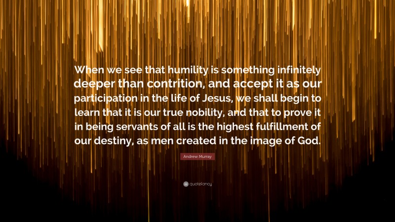 Andrew Murray Quote: “When we see that humility is something infinitely deeper than contrition, and accept it as our participation in the life of Jesus, we shall begin to learn that it is our true nobility, and that to prove it in being servants of all is the highest fulfillment of our destiny, as men created in the image of God.”