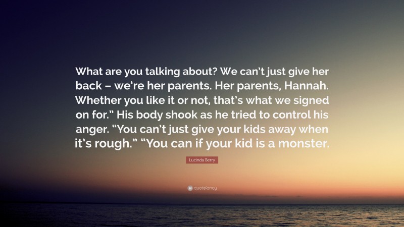 Lucinda Berry Quote: “What are you talking about? We can’t just give her back – we’re her parents. Her parents, Hannah. Whether you like it or not, that’s what we signed on for.” His body shook as he tried to control his anger. “You can’t just give your kids away when it’s rough.” “You can if your kid is a monster.”