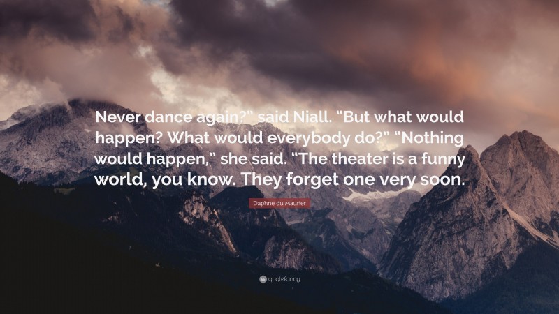 Daphne du Maurier Quote: “Never dance again?” said Niall. “But what would happen? What would everybody do?” “Nothing would happen,” she said. “The theater is a funny world, you know. They forget one very soon.”