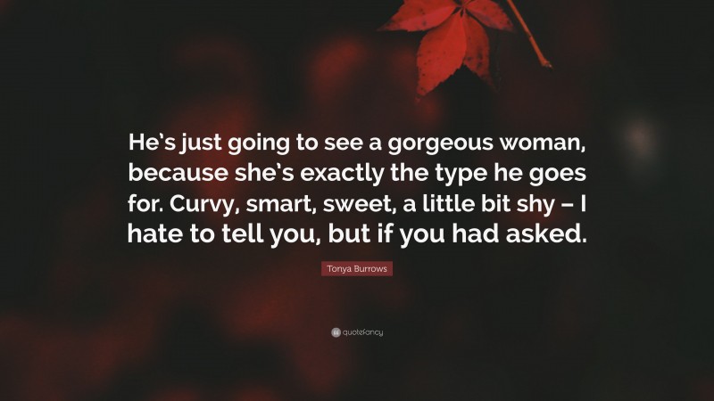 Tonya Burrows Quote: “He’s just going to see a gorgeous woman, because she’s exactly the type he goes for. Curvy, smart, sweet, a little bit shy – I hate to tell you, but if you had asked.”