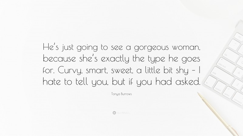 Tonya Burrows Quote: “He’s just going to see a gorgeous woman, because she’s exactly the type he goes for. Curvy, smart, sweet, a little bit shy – I hate to tell you, but if you had asked.”