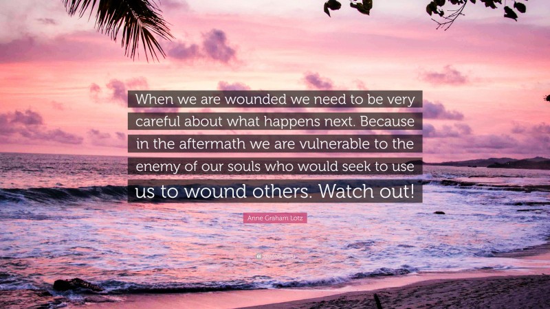 Anne Graham Lotz Quote: “When we are wounded we need to be very careful about what happens next. Because in the aftermath we are vulnerable to the enemy of our souls who would seek to use us to wound others. Watch out!”