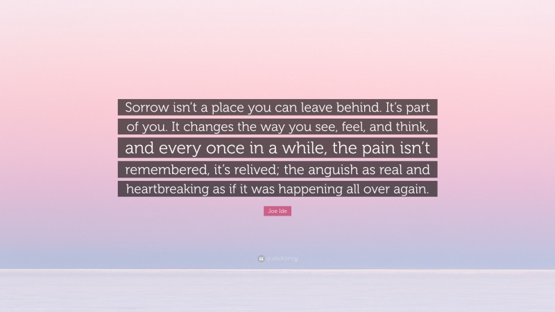Joe Ide Quote: “Sorrow isn’t a place you can leave behind. It’s part of you. It changes the way you see, feel, and think, and every once in a while, the pain isn’t remembered, it’s relived; the anguish as real and heartbreaking as if it was happening all over again.”