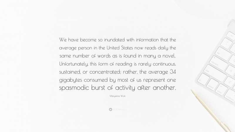 Maryanne Wolf Quote: “We have become so inundated with information that the average person in the United States now reads daily the same number of words as is found in many a novel. Unfortunately, this form of reading is rarely continuous, sustained, or concentrated; rather, the average 34 gigabytes consumed by most of us represent one spasmodic burst of activity after another.”