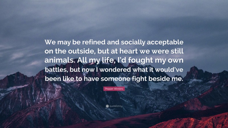 Pepper Winters Quote: “We may be refined and socially acceptable on the outside, but at heart we were still animals. All my life, I’d fought my own battles, but now I wondered what it would’ve been like to have someone fight beside me.”