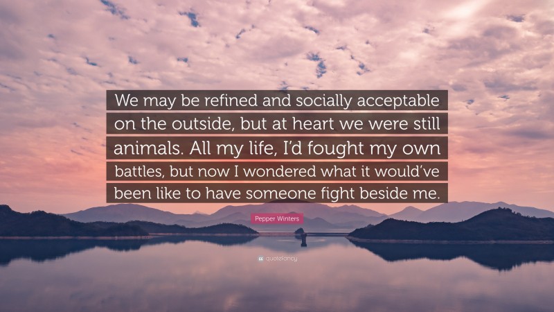 Pepper Winters Quote: “We may be refined and socially acceptable on the outside, but at heart we were still animals. All my life, I’d fought my own battles, but now I wondered what it would’ve been like to have someone fight beside me.”