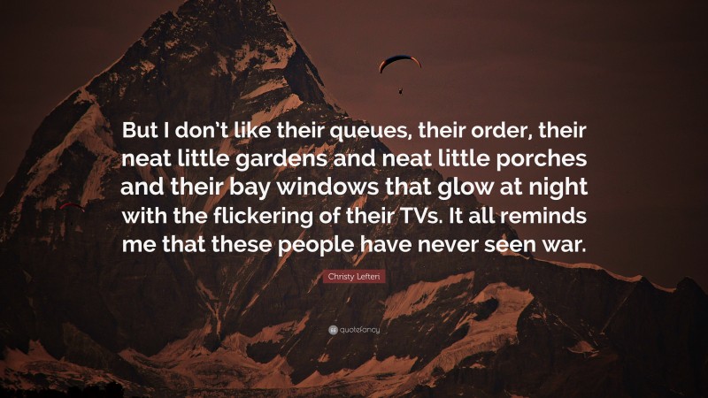 Christy Lefteri Quote: “But I don’t like their queues, their order, their neat little gardens and neat little porches and their bay windows that glow at night with the flickering of their TVs. It all reminds me that these people have never seen war.”